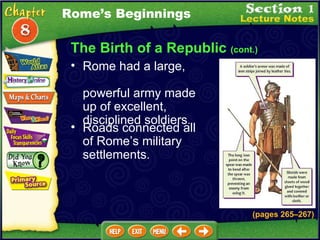 The Birth of a Republic  (cont.) Rome had a large,  powerful army made up of excellent, disciplined soldiers .  Roads connected all of Rome’s military settlements.   Rome’s Beginnings (pages 265 – 267) 