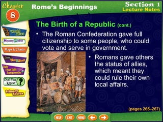 The Birth of a Republic  (cont.) The Roman Confederation gave full citizenship to some people, who could vote and serve in government .  Romans gave others the status of allies, which meant they could rule their own local affairs.   Rome’s Beginnings (pages 265 – 267) 