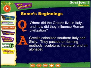 Where did the Greeks live in Italy, and how did they influence Roman civilization? Greeks colonized southern Italy and Sicily.  They passed on farming methods, sculpture, literature, and an alphabet. Rome’s Beginnings 