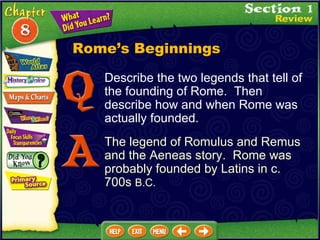 Describe the two legends that tell of the founding of Rome.  Then describe how and when Rome was actually founded. The legend of Romulus and Remus and the Aeneas story.  Rome was probably founded by Latins in c. 700s  B.C. Rome’s Beginnings 