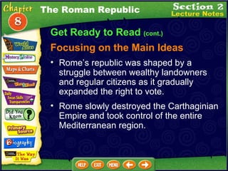 Get Ready to Read  (cont.) Focusing on the Main Ideas The Roman Republic Rome slowly destroyed the Carthaginian Empire and took control of the entire Mediterranean region.   Rome’s republic was shaped by a struggle between wealthy landowners and regular citizens as it gradually expanded the right to vote.   