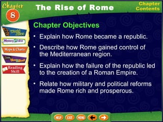 Chapter Objectives Explain how Rome became a republic.   Describe how Rome gained control of the Mediterranean region.   Explain how the failure of the republic led to the creation of a Roman Empire.  T he Rise of Rome Relate how military and political reforms made Rome rich and prosperous. 