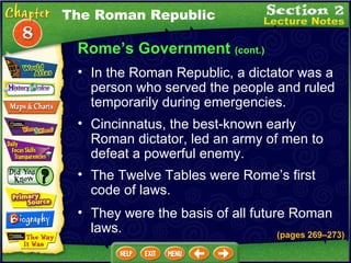 Rome’s Government  (cont.) Cincinnatus, the best-known early Roman dictator, led an army of men to defeat a powerful enemy.   The Twelve Tables were Rome’s first code of laws.   In the Roman Republic, a dictator was a person who served the people and ruled temporarily during emergencies.   The Roman Republic They were the basis of all future Roman laws. (pages 269 – 273) 
