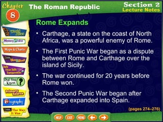 Rome Expands Carthage, a state on the coast of North Africa, was a powerful enemy of Rome.  (pages 274 – 276) The First Punic War began as a dispute between Rome and Carthage over the island of Sicily.   The war continued for 20 years before Rome won.   The Roman Republic The Second Punic War began after Carthage expanded into Spain.   