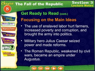Get Ready to Read  (cont.) Focusing on the Main Ideas The Fall of the Republic The use of enslaved labor hurt farmers, increased poverty and corruption, and brought the army into politics .   Military hero Julius Caesar seized power and made reforms.  The Roman Republic, weakened by civil wars, became an empire under Augustus.  