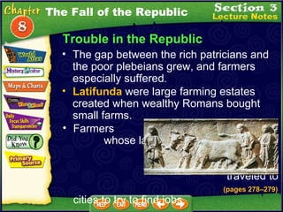 Trouble in the Republic The gap between the rich patricians and the poor plebeians grew, and farmers especially suffered .   Latifunda  were large farming estates created when wealthy Romans bought small farms.  Farmers  whose land  had been  bought  traveled to  cities to try to find jobs.  (pages 278 – 279) The Fall of the Republic 