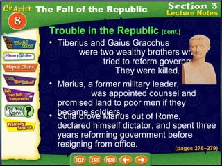 Trouble in the Republic  (cont.) Tiberius and Gaius Gracchus  were two wealthy brothers who  tried to reform government.  They were killed .   Marius, a former military leader,  was appointed counsel and promised land to poor men if they became soldiers.  Sulla drove Marius out of Rome, declared himself dictator, and spent three years reforming government before resigning from office.  The Fall of the Republic (pages 278 – 279) 