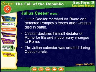 Julius Caesar  (cont.) Caesar declared himself dictator of Rome for life and made many changes to Rome.  Julius Caesar marched on Rome and defeated Pompey’s forces after Crassus died in battle .   The Fall of the Republic The Julian calendar was created during Caesar’s rule .   (pages 280 – 281) 