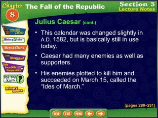 Julius Caesar  (cont.) This calendar was changed slightly in  A.D.  1582, but is basically still in use today.  The Fall of the Republic Caesar had many enemies as well as supporters.  His enemies plotted to kill him and succeeded on March 15, called the “Ides of March.” (pages 280 – 281) 