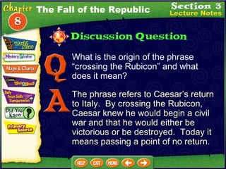 What is the origin of the phrase “crossing the Rubicon” and what does it mean? The phrase refers to Caesar’s return to Italy.  By crossing the Rubicon, Caesar knew he would begin a civil war and that he would either be victorious or be destroyed.  Today it means passing a point of no return. The Fall of the Republic 