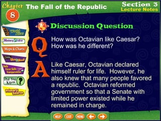 How was Octavian like Caesar?  How was he different? Like Caesar, Octavian declared himself ruler for life.  However, he also knew that many people favored a republic.  Octavian reformed government so that a Senate with limited power existed while he remained in charge. The Fall of the Republic 