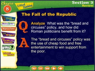 Analyze   What was the “bread and circuses” policy, and how did Roman politicians benefit from it? The “bread and circuses” policy was the use of cheap food and free entertainment to win support from the poor. The Fall of the Republic 
