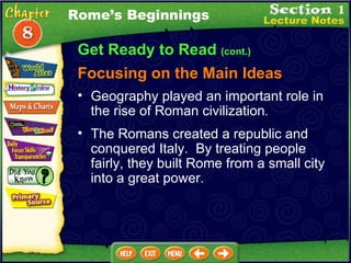Get Ready to Read  (cont.) Focusing on the Main Ideas Rome’s Beginnings Geography played an important role in the rise of Roman civilization .   The Romans created a republic and conquered Italy.  By treating people fairly, they built Rome from a small city into a great power.  
