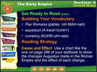 Get Ready to Read  (cont.) Building Your Vocabulary Pax Romana ( pahks  roh·MAH·nah)   aqueduct (A·kwuh· DUHKT )  currency (KUHR·uhn·see)  Reading Strategy Cause and Effect   Use a chart like the one on page 286 of your textbook to show the changes Augustus made in the Roman Empire and the effect of each change. The Early Empire 
