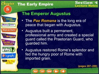 The Emperor Augustus The  Pax Romana  is the long era of peace that began with Augustus .   Augustus built a permanent, professional army and created a special guard called the Praetorian Guard, who guarded him.  (pages 287 – 288) Augustus restored Rome’s splendor and fed the hungry poor of Rome with imported grain.  The Early Empire 