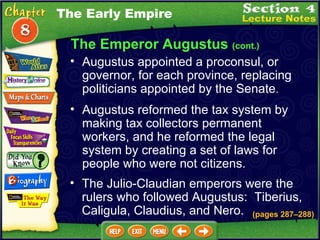 The Emperor Augustus  (cont.) Augustus appointed a proconsul, or governor, for each province, replacing politicians appointed by the Senate .   Augustus reformed the tax system by making tax collectors permanent workers, and he reformed the legal system by creating a set of laws for people who were not citizens.  The Julio-Claudian emperors were the rulers who followed Augustus:  Tiberius, Caligula, Claudius, and Nero.  The Early Empire (pages 287 – 288) 