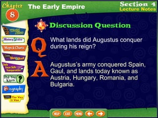 What lands did Augustus conquer during his reign? Augustus’s army conquered Spain, Gaul, and lands today known as Austria, Hungary, Romania, and Bulgaria. The Early Empire 