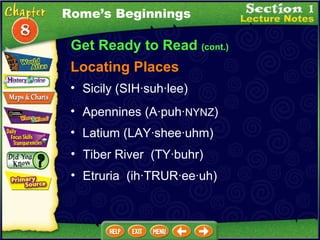 Get Ready to Read  (cont.) Locating Places Sicily (SIH·suh·lee)  Apennines  (A·puh· NYNZ )   Latium (LAY·shee·uhm)  Tiber River  (TY·buhr)  Etruria  (ih·TRUR·ee·uh)  Rome’s Beginnings 
