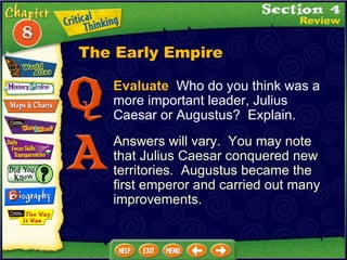 Evaluate   Who do you think was a more important leader, Julius Caesar or Augustus?  Explain. Answers will vary.  You may note that Julius Caesar conquered new territories.  Augustus became the first emperor and carried out many improvements. The Early Empire 
