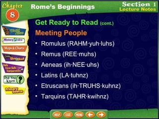 Get Ready to Read  (cont.) Meeting People Romulus (RAHM·yuh·luhs)  Remus (REE·muhs)  Aeneas (ih·NEE·uhs)  Latins (LA·tuhnz)  Etruscans (ih·TRUHS·kuhnz)  Tarquins (TAHR·kwihnz)  Rome’s Beginnings 