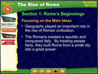 Section 1: Rome’s Beginnings Focusing on the Main Ideas The Rise of Rome Geography played an important role in the rise of Roman civilization.   The Romans created a republic and conquered Italy.  By treating people fairly, they built Rome from a small city into a great power.  