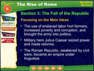 Focusing on the Main Ideas The use of enslaved labor hurt farmers, increased poverty and corruption, and brought the army into politics.   Military hero Julius Caesar seized power and made reforms.  Section 3: The Fall of the Republic The Roman Republic, weakened by civil wars, became an empire under Augustus. The Rise of Rome 