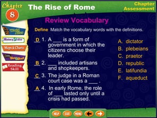 __ 1. A ___ is a form of government in which the citizens choose their leader. __ 2. ___ included artisans and shopkeepers. __ 3. The judge in a Roman court case was a ___ . __ 4.  In early Rome, the role of ___ lasted only until a crisis had passed. Review Vocabulary  A. dictator B. plebeians C. praetor D. republic latifundia aqueduct Define   Match the vocabulary words with the definitions. D B C A The Rise of Rome 