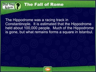 The Hippodrome was a racing track in Constantinople.  It is estimated that the Hippodrome held about 100,000 people.  Much of the Hippodrome is gone, but what remains forms a square in Istanbul. The Fall of Rome 