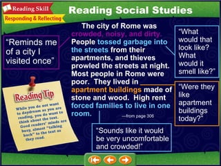 — from page 306   The city of Rome was  crowded,   noisy, and dirty.   People  tossed garbage into the streets  from their apartments, and thieves prowled the streets at night.  Most people in Rome were poor.  They lived in  apartment buildings  made of stone and wood.  High rent  forced families to live in one room. “ Reminds me of a city I visited once” “ What would that look like?  What would it smell like?” “ Were they like apartment buildings today?” “ Sounds like it would be very uncomfortable and crowded!” Reading Social Studies 