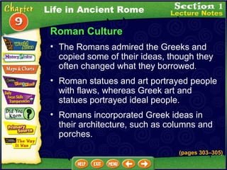 Roman Culture The Romans admired the Greeks and copied some of their ideas, though they often changed what they borrowed .   Roman statues and art portrayed people with flaws, whereas Greek art and statues portrayed ideal people.  (pages 303 – 305) Romans incorporated Greek ideas in their architecture, such as columns and porches.  Life in Ancient Rome 