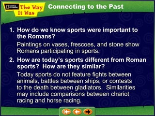 Connecting to the Past Paintings on vases, frescoes, and stone show Romans participating in sports. 1. How do we know sports were important to the Romans? 2. How are today’s sports different from Roman sports?  How are they similar?   Today sports do not feature fights between animals, battles between ships, or contests to the death between gladiators.  Similarities may include comparisons between chariot racing and horse racing. 