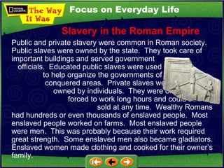 Focus on Everyday Life Public and private slavery were common in Roman society.  Public slaves were owned by the state.  They took care of important buildings and served government  officials.  Educated public slaves were used  to help organize the governments of  conquered areas.  Private slaves were  owned by individuals.  They were often  forced to work long hours and could be  sold at any time.  Wealthy Romans had hundreds or even thousands of enslaved people.  Most enslaved people worked on farms.  Most enslaved people were men.  This was probably because their work required great strength.  Some enslaved men also became gladiators.  Enslaved women made clothing and cooked for their owner’s family. Slavery in the Roman Empire 
