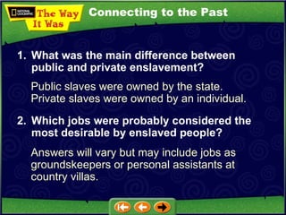 Connecting to the Past Public slaves were owned by the state.  Private slaves were owned by an individual. 1. What was the main difference between public and private enslavement? 2. Which jobs were probably considered the most desirable by enslaved people?   Answers will vary but may include jobs as groundskeepers or personal assistants at country villas. 