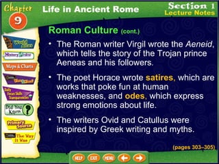 The Roman writer Virgil wrote the  Aeneid , which tells the story of the Trojan prince Aeneas and his followers .   The poet Horace wrote  satires ,  which are works that poke fun at human weaknesses, and  odes ,  which express strong emotions about life.  The writers Ovid and Catullus were inspired by Greek writing and myths. (pages 303 – 305) Life in Ancient Rome Roman Culture  (cont.) 