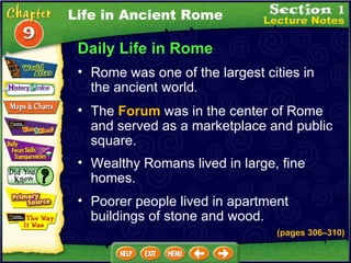 Daily Life in Rome Rome was one of the largest cities in the ancient world .  (pages 306 – 310) The  Forum  was in the center of Rome and served as a marketplace and public square.   Wealthy Romans lived in large, fine homes.   Poorer people lived in apartment buildings of stone and wood. Life in Ancient Rome 