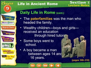 Daily Life in Rome  (cont.) The  paterfamilias  was the man who headed the family .  Wealthy children—boys and girls—received an education  through hired tutors.   Some boys went to  school.   A boy became a man  between ages 14 and  16 years.   (pages 306 – 310) Life in Ancient Rome 