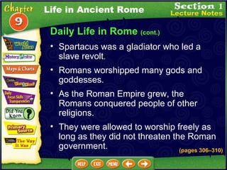 Daily Life in Rome  (cont.) Spartacus was a gladiator who led a slave revolt .  Romans worshipped many gods and goddesses.   As the Roman Empire grew, the Romans conquered people of other religions.   They were allowed to worship freely as long as they did not threaten the Roman government.   (pages 306 – 310) Life in Ancient Rome 