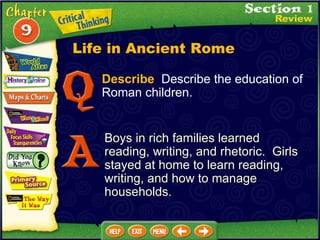 Describe   Describe the education of Roman children. Boys in rich families learned reading, writing, and rhetoric.  Girls stayed at home to learn reading, writing, and how to manage households. Life in Ancient Rome 