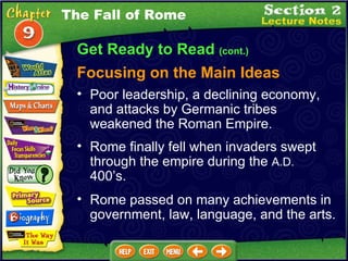 Get Ready to Read  (cont.) Focusing on the Main Ideas Rome finally fell when invaders swept through the empire during the  A.D.  400’s.   Poor leadership, a declining economy, and attacks by Germanic tribes weakened the Roman Empire.   Rome passed on many achievements in government, law, language, and the arts.   The Fall of Rome 