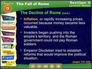 The Decline of Rome  (cont.) Invaders began pushing into the empire’s territory, and the Roman government could not pay Roman soldiers.   Emperor Diocletian tried to establish reforms that would improve the political situation.   Inflation,  or rapidly increasing prices, occurred because money became less valuable.   The Fall of Rome (pages 318 – 320) 