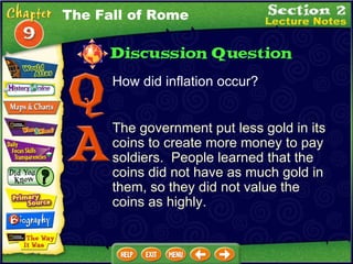 How did inflation occur? The government put less gold in its coins to create more money to pay soldiers.  People learned that the coins did not have as much gold in them, so they did not value the coins as highly. The Fall of Rome 