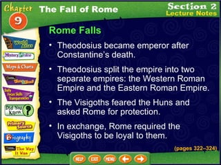 Rome Falls Theodosius became emperor after Constantine’s death.  (pages 322 – 324) Theodosius split the empire into two separate empires: the Western Roman Empire and the Eastern Roman Empire.   The Visigoths feared the Huns and asked Rome for protection.   In exchange, Rome required the Visigoths to be loyal to them. The Fall of Rome 