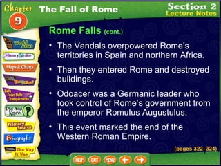 Rome Falls  (cont.) The Vandals overpowered Rome’s territories in Spain and northern Africa.  Then they entered Rome and destroyed buildings.   Odoacer was a Germanic leader who took control of Rome’s government from the emperor Romulus Augustulus.   This event marked the end of the Western Roman Empire. The Fall of Rome (pages 322 – 324) 