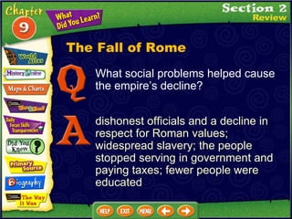 What social problems helped cause the empire’s decline? dishonest officials and a decline in respect for Roman values; widespread slavery; the people stopped serving in government and paying taxes; fewer people were educated The Fall of Rome 