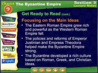 Get Ready to Read  (cont.) The Byzantine Empire The Eastern Roman Empire grew rich and powerful as the Western Roman Empire fell .   The policies and reforms of Emperor Justinian and Empress Theodora helped make the Byzantine Empire strong.  The Byzantine developed a rich culture based on Roman, Greek, and Christian ideas.  Focusing on the Main Ideas 