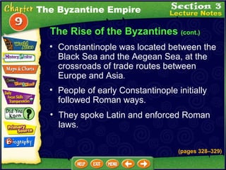 The Rise of the Byzantines  (cont.) Constantinople was located between the Black Sea and the Aegean Sea, at the crossroads of trade routes between Europe and Asia .   People of early Constantinople initially followed Roman ways.  They spoke Latin and enforced Roman laws. The Byzantine Empire (pages 328 – 329) 