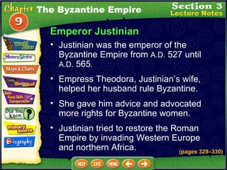 Emperor Justinian Empress Theodora, Justinian’s wife, helped her husband rule Byzantine.  Justinian was the emperor of the Byzantine Empire from  A.D.  527 until  A.D.  565 .   (pages 329 – 330) She gave him advice and advocated more rights for Byzantine women.  Justinian tried to restore the Roman Empire by invading Western Europe and northern Africa.  The Byzantine Empire 