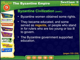 Byzantine Civilization  (cont.) Byzantine women obtained some rights.  They became educated, and some served as  regents,  or people who stand in for rulers who are too young or too ill to govern.  The Byzantine Empire (pages 332 – 334) The Byzantine government supported education .   
