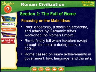 Section 2: The Fall of Rome Focusing on the Main Ideas Poor leadership, a declining economy, and attacks by Germanic tribes weakened the Roman Empire.   Rome finally fell when invaders swept through the empire during the  A.D.  400’s.   Roman Civilization Rome passed on many achievements in government, law, language, and the arts. 