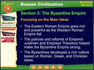 Focusing on the Main Ideas The Eastern Roman Empire grew rich and powerful as the Western Roman Empire fell.   The policies and reforms of Emperor Justinian and Empress Theodora helped make the Byzantine Empire strong.  Section 3: The Byzantine Empire The Byzantines developed a rich culture based on Roman, Greek, and Christian ideas. Roman Civilization 